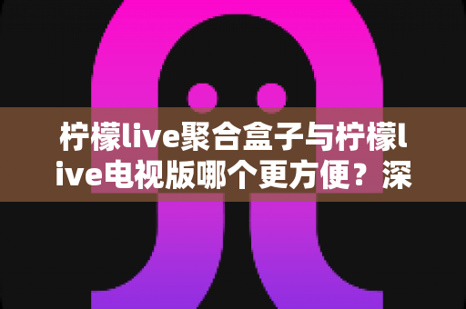 柠檬live聚合盒子与柠檬live电视版哪个更方便？深度对比分析帮你找到最适合的使用方案