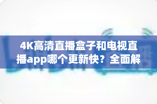 4K高清直播盒子和电视直播app哪个更新快?全面解析助你做出明智选择 4K高清直播盒子和电视直播app哪个更新快?全面解析助你做出明智选择