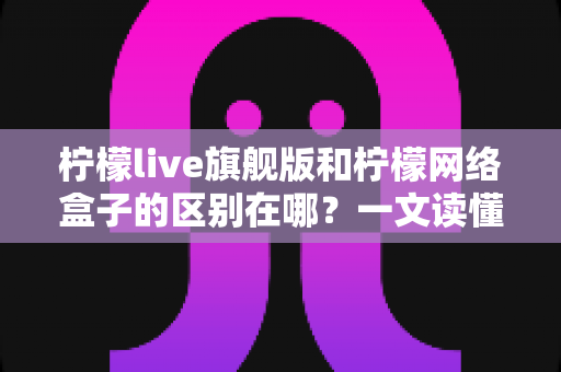 柠檬live旗舰版和柠檬网络盒子的区别在哪？一文读懂两大版本的核心差异与选购指南