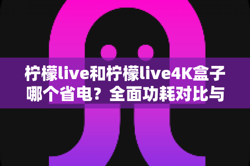 柠檬live和柠檬live4K盒子哪个省电？全面功耗对比与省电使用指南
