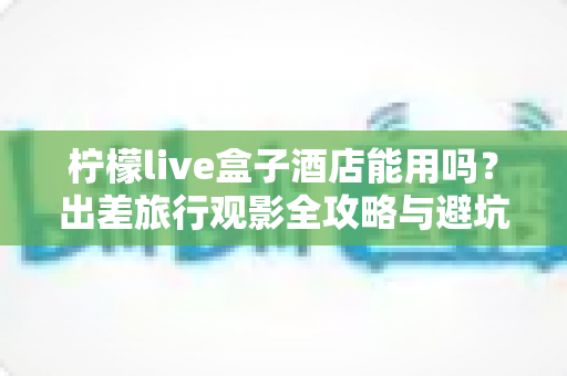 柠檬live盒子酒店能用吗？出差旅行观影全攻略与避坑指南详解