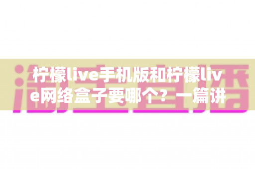 柠檬live手机版和柠檬live网络盒子要哪个？一篇讲透选择思路的实用指南，帮你选对设备不花冤枉钱