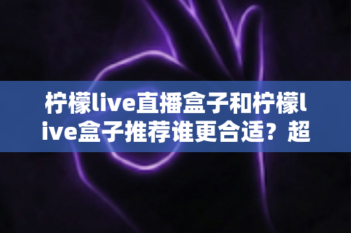 柠檬live直播盒子和柠檬live盒子推荐谁更合适?超详细对比评测与选购指南一次看懂 柠檬live直播盒子和柠檬live盒子推荐谁更合适?超详细对比评测与选购指南一次看懂
