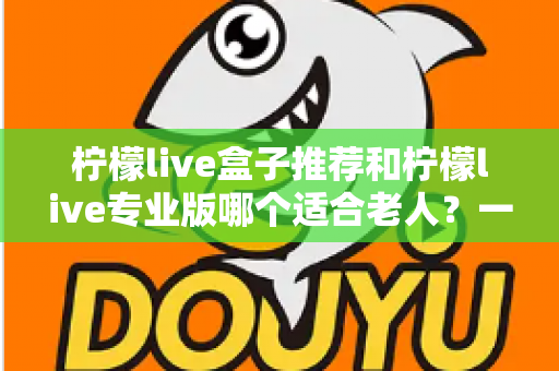 柠檬live盒子推荐和柠檬live专业版哪个适合老人?一文看懂怎么选 柠檬live盒子推荐和柠檬live专业版哪个适合老人?一文看懂怎么选