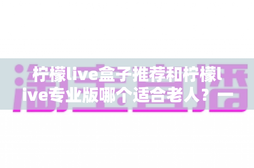 柠檬live盒子推荐和柠檬live专业版哪个适合老人?一文看懂怎么选 柠檬live盒子推荐和柠檬live专业版哪个适合老人?一文看懂怎么选