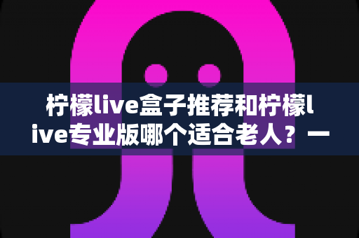 柠檬live盒子推荐和柠檬live专业版哪个适合老人?一文看懂怎么选 柠檬live盒子推荐和柠檬live专业版哪个适合老人?一文看懂怎么选