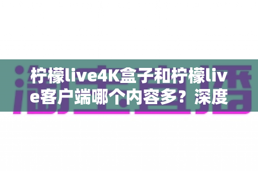 柠檬live4K盒子和柠檬live客户端哪个内容多？深度对比解析，帮你选出最适合的观影方案