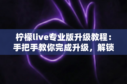 柠檬live专业版升级教程:手把手教你完成升级,解锁全部高级功能 柠檬live专业版升级教程:手把手教你完成升级,解锁全部高级功能