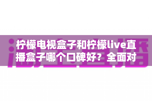 柠檬电视盒子和柠檬live直播盒子哪个口碑好?全面对比评测与选购避坑指南 柠檬电视盒子和柠檬live直播盒子哪个口碑好?全面对比评测与选购避坑指南