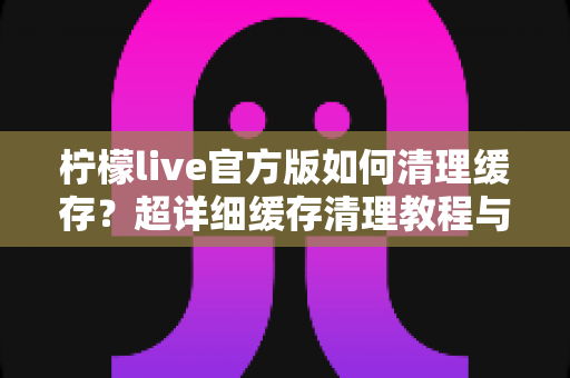 柠檬live官方版如何清理缓存？超详细缓存清理教程与手机优化实用指南