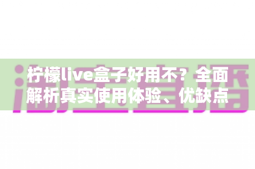 柠檬live盒子好用不？全面解析真实使用体验、优缺点与选购避坑指南