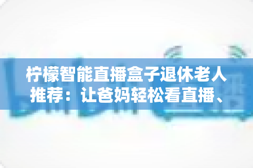 柠檬智能直播盒子退休老人推荐:让爸妈轻松看直播、追好剧的贴心观影指南 柠檬智能直播盒子退休老人推荐:让爸妈轻松看直播、追好剧的贴心观影指南