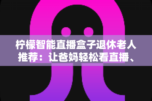 柠檬智能直播盒子退休老人推荐：让爸妈轻松看直播、追好剧的贴心观影指南