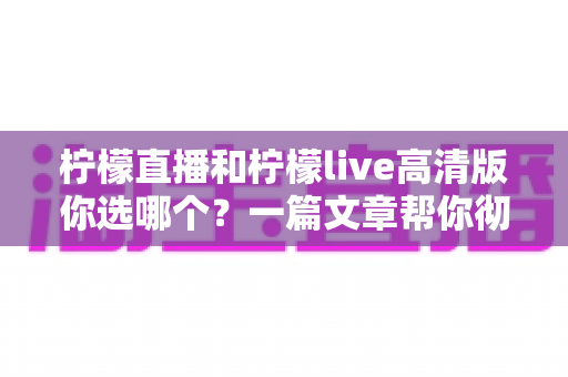 柠檬直播和柠檬live高清版你选哪个?一篇文章帮你彻底搞清楚 柠檬直播和柠檬live高清版你选哪个?一篇文章帮你彻底搞清楚