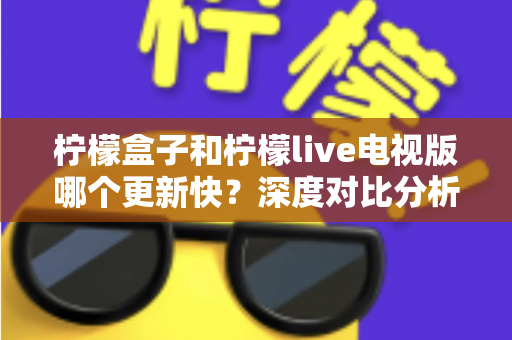 柠檬盒子和柠檬live电视版哪个更新快?深度对比分析帮你选对观影工具 柠檬盒子和柠檬live电视版哪个更新快?深度对比分析帮你选对观影工具