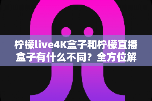 柠檬live4K盒子和柠檬直播盒子有什么不同？全方位解析两者差异与选购指南