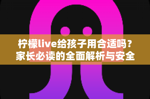 柠檬live给孩子用合适吗?家长必读的全面解析与安全使用指南 柠檬live给孩子用合适吗?家长必读的全面解析与安全使用指南