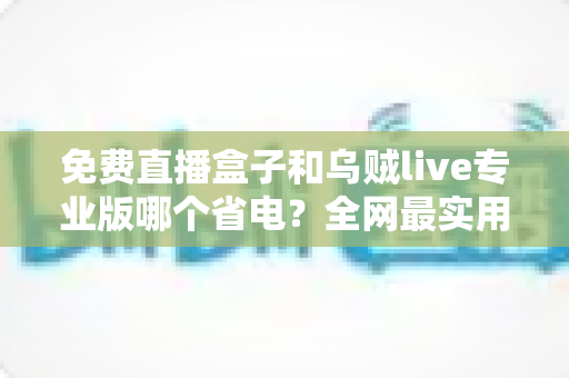 免费直播盒子和乌贼live专业版哪个省电？全网最实用的耗电对比与省电指南