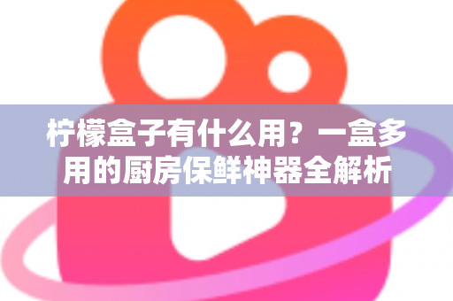 柠檬盒子有什么用？一盒多用的厨房保鲜神器全解析