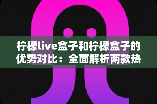 柠檬live盒子和柠檬盒子的优势对比:全面解析两款热门电视盒子的核心差异与选购指南 柠檬live盒子和柠檬盒子的优势对比:全面解析两款热门电视盒子的核心差异与选购指南