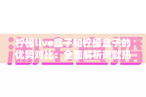 柠檬live盒子和柠檬盒子的优势对比:全面解析两款热门电视盒子的核心差异与选购指南 柠檬live盒子和柠檬盒子的优势对比:全面解析两款热门电视盒子的核心差异与选购指南