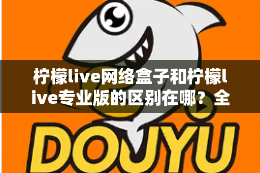 柠檬live网络盒子和柠檬live专业版的区别在哪？全方位对比解析帮你选对产品