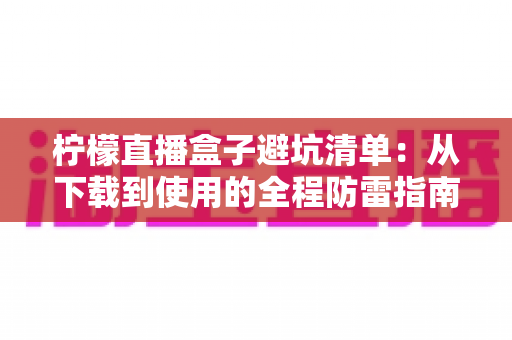 柠檬直播盒子避坑清单：从下载到使用的全程防雷指南，助你远离山寨软件、隐私泄露与消费陷阱