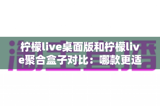 柠檬live桌面版和柠檬live聚合盒子对比：哪款更适合你的直播观看需求？一站式深度评测指南