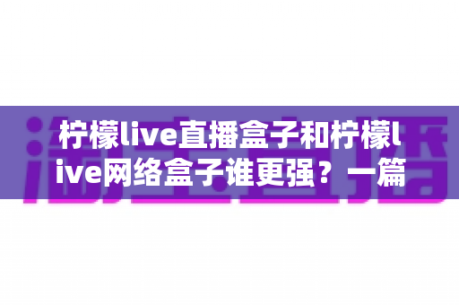 柠檬live直播盒子和柠檬live网络盒子谁更强？一篇讲透差异的深度对比选购指南
