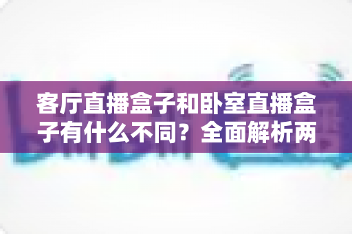 客厅直播盒子和卧室直播盒子有什么不同？全面解析两大家居场景的直播设备选择指南