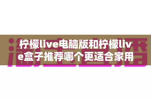 柠檬live电脑版和柠檬live盒子推荐哪个更适合家用？家庭观影方案深度对比与选购指南