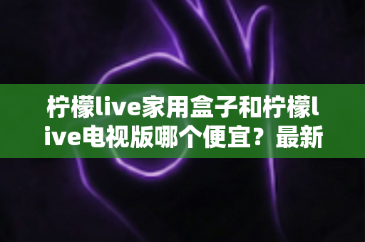 柠檬live家用盒子和柠檬live电视版哪个便宜?最新价格对比与高性价比选购指南 柠檬live家用盒子和柠檬live电视版哪个便宜?最新价格对比与高性价比选购指南