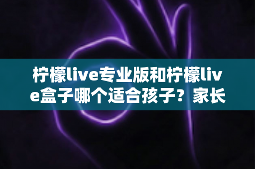 柠檬live专业版和柠檬live盒子哪个适合孩子?家长选购前必读的深度对比指南 柠檬live专业版和柠檬live盒子哪个适合孩子?家长选购前必读的深度对比指南
