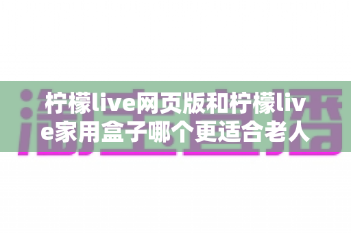 柠檬live网页版和柠檬live家用盒子哪个更适合老人用?一份专为长辈准备的深度对比指南 柠檬live网页版和柠檬live家用盒子哪个更适合老人用?一份专为长辈准备的深度对比指南