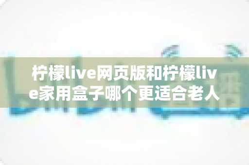 柠檬live网页版和柠檬live家用盒子哪个更适合老人用?一份专为长辈准备的深度对比指南 柠檬live网页版和柠檬live家用盒子哪个更适合老人用?一份专为长辈准备的深度对比指南