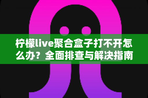 柠檬live聚合盒子打不开怎么办?全面排查与解决指南帮你快速恢复使用 柠檬live聚合盒子打不开怎么办?全面排查与解决指南帮你快速恢复使用