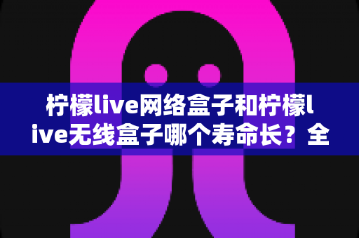 柠檬live网络盒子和柠檬live无线盒子哪个寿命长？全面解析两大热门电视盒子的使用寿命真相