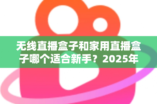 无线直播盒子和家用直播盒子哪个适合新手？2025年新手直播设备选购全攻略