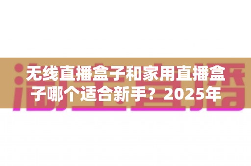 无线直播盒子和家用直播盒子哪个适合新手？2025年新手直播设备选购全攻略