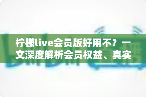 柠檬live会员版好用不？一文深度解析会员权益、真实体验与开通建议