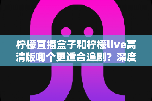 柠檬直播盒子和柠檬live高清版哪个更适合追剧?深度对比帮你找到最佳观影方案 柠檬直播盒子和柠檬live高清版哪个更适合追剧?深度对比帮你找到最佳观影方案