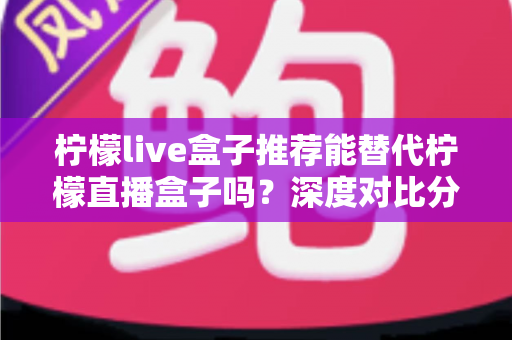 柠檬live盒子推荐能替代柠檬直播盒子吗？深度对比分析与选购指南全解析