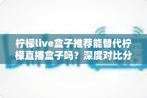 柠檬live盒子推荐能替代柠檬直播盒子吗？深度对比分析与选购指南全解析