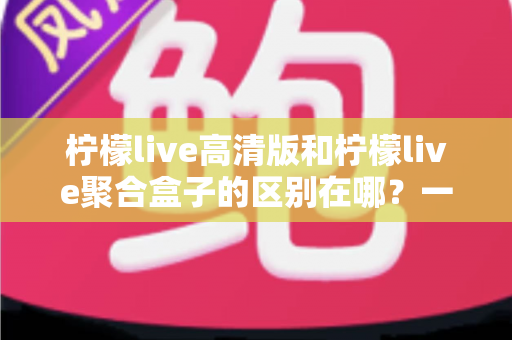 柠檬live高清版和柠檬live聚合盒子的区别在哪？一文读懂两大版本的功能差异与选购指南