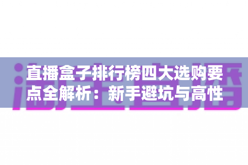 直播盒子排行榜四大选购要点全解析：新手避坑与高性价比选购指南