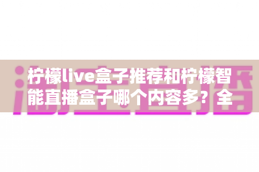 柠檬live盒子推荐和柠檬智能直播盒子哪个内容多?全方位深度对比评测帮你选对不踩坑 柠檬live盒子推荐和柠檬智能直播盒子哪个内容多?全方位深度对比评测帮你选对不踩坑