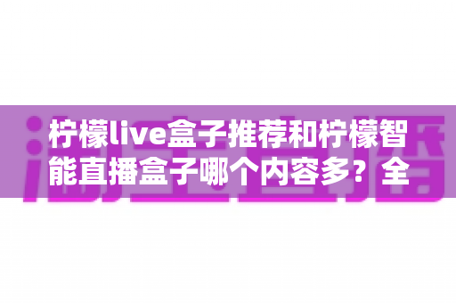 柠檬live盒子推荐和柠檬智能直播盒子哪个内容多?全方位深度对比评测帮你选对不踩坑 柠檬live盒子推荐和柠檬智能直播盒子哪个内容多?全方位深度对比评测帮你选对不踩坑