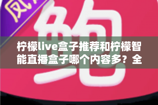 柠檬live盒子推荐和柠檬智能直播盒子哪个内容多？全方位深度对比评测帮你选对不踩坑