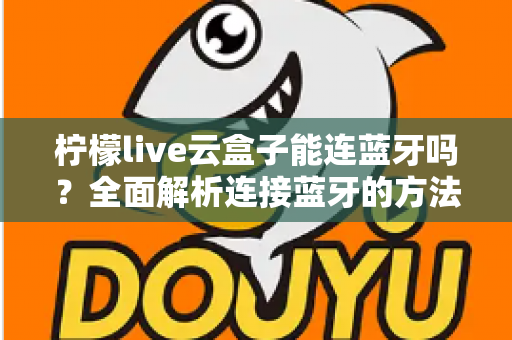 柠檬live云盒子能连蓝牙吗？全面解析连接蓝牙的方法、技巧与常见问题
