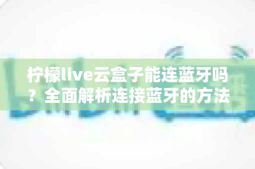 柠檬live云盒子能连蓝牙吗？全面解析连接蓝牙的方法、技巧与常见问题
